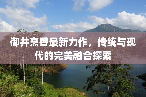 御井烹香最新力作，传统与现代的完美融合探索