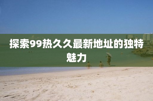 探索99热久久最新地址的独特魅力