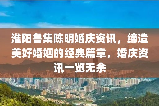 淮阳鲁集陈明婚庆资讯，缔造美好婚姻的经典篇章，婚庆资讯一览无余