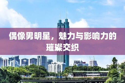 偶像男明星，魅力与影响力的璀璨交织