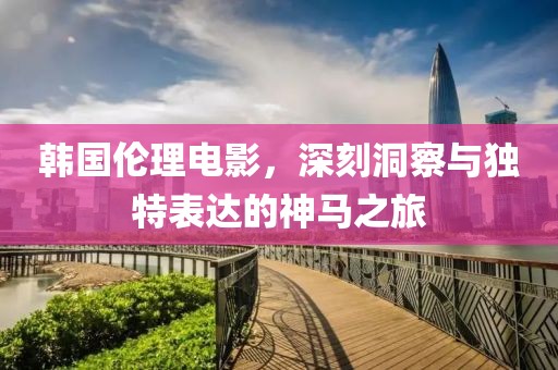 韩国伦理电影，深刻洞察与独特表达的神马之旅