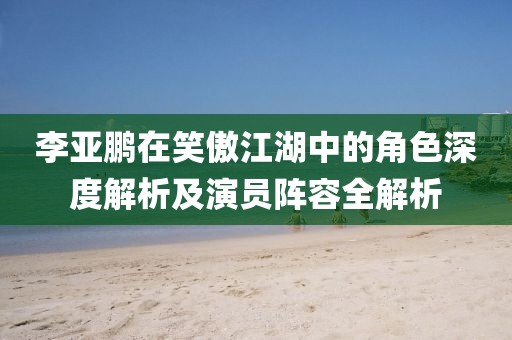 李亚鹏在笑傲江湖中的角色深度解析及演员阵容全解析