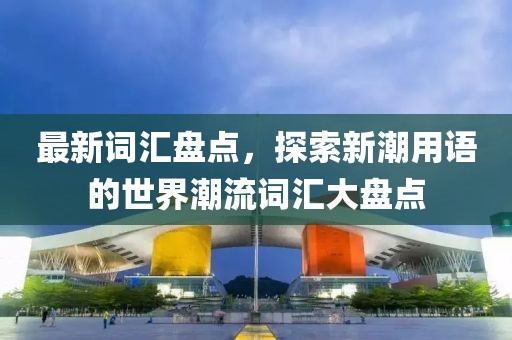最新词汇盘点，探索新潮用语的世界潮流词汇大盘点