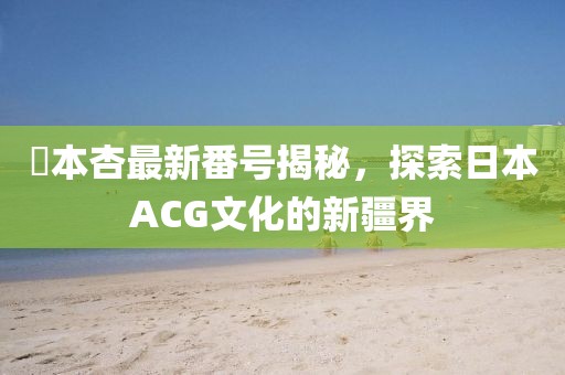 辻本杏最新番号揭秘，探索日本ACG文化的新疆界