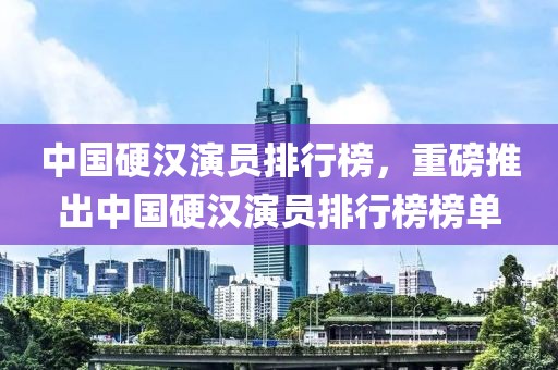 中国硬汉演员排行榜，重磅推出中国硬汉演员排行榜榜单