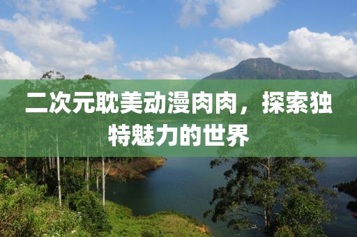 二次元耽美动漫肉肉，探索独特魅力的世界