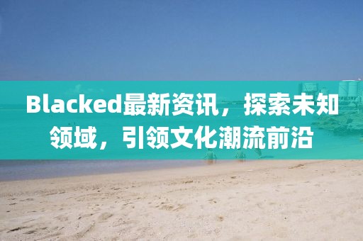 Blacked最新资讯，探索未知领域，引领文化潮流前沿