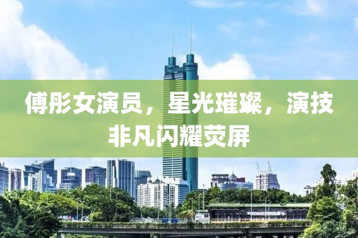傅彤女演员，星光璀璨，演技非凡闪耀荧屏