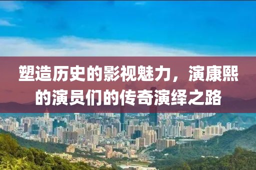 塑造历史的影视魅力，演康熙的演员们的传奇演绎之路