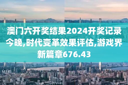 澳门六开奖结果2024开奖记录今晚,时代变革效果评估,游戏界新篇章676.43