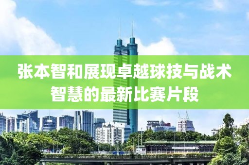 张本智和展现卓越球技与战术智慧的最新比赛片段