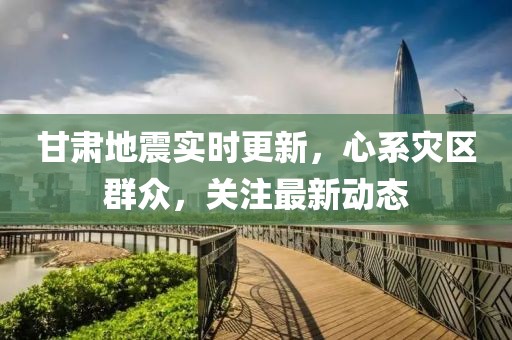 甘肃地震实时更新，心系灾区群众，关注最新动态