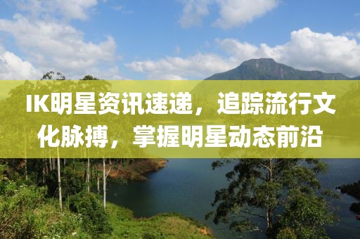 IK明星资讯速递，追踪流行文化脉搏，掌握明星动态前沿