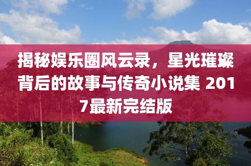揭秘娱乐圈风云录，星光璀璨背后的故事与传奇小说集 2017最新完结版