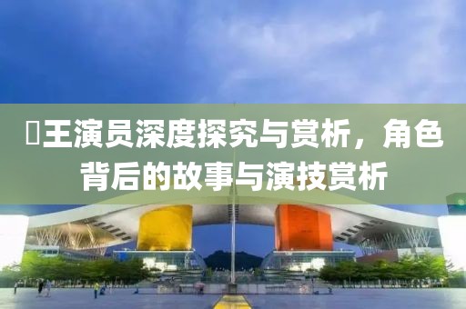 嬢王演员深度探究与赏析，角色背后的故事与演技赏析