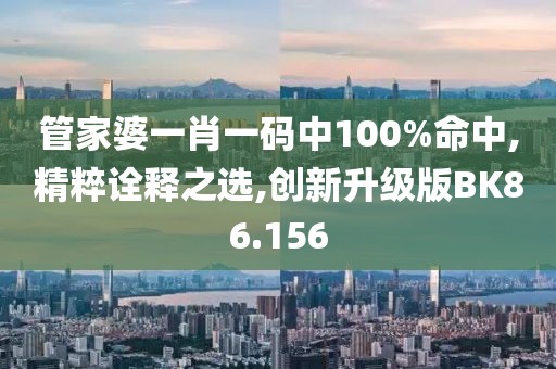 管家婆一肖一码中100%命中,精粹诠释之选,创新升级版BK86.156