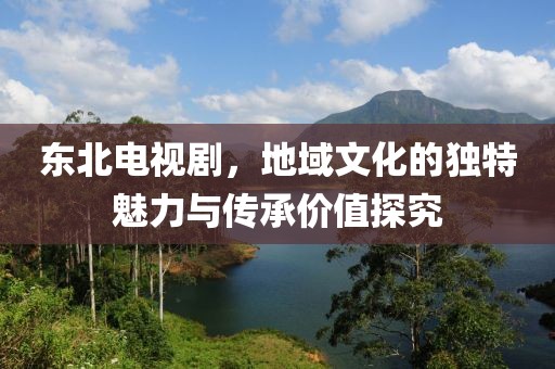 东北电视剧，地域文化的独特魅力与传承价值探究