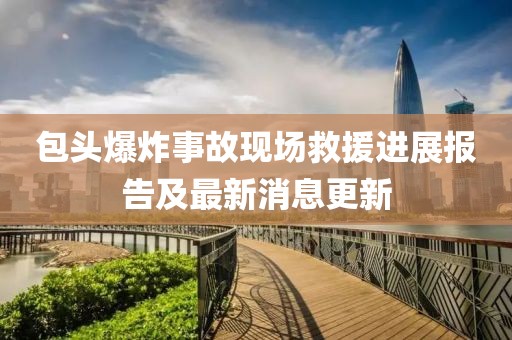 包头爆炸事故现场救援进展报告及最新消息更新