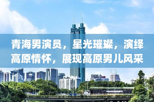 青海男演员，星光璀璨，演绎高原情怀，展现高原男儿风采