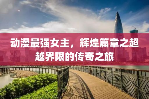 动漫最强女主，辉煌篇章之超越界限的传奇之旅