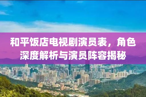 和平饭店电视剧演员表，角色深度解析与演员阵容揭秘