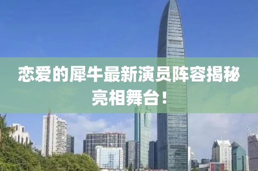 恋爱的犀牛最新演员阵容揭秘亮相舞台！
