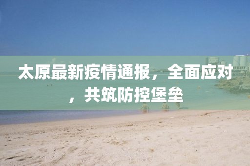 太原最新疫情通报，全面应对，共筑防控堡垒