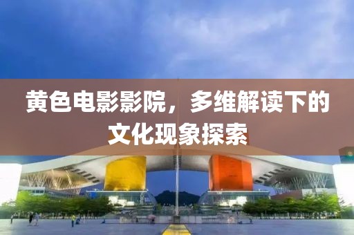 黄色电影影院，多维解读下的文化现象探索
