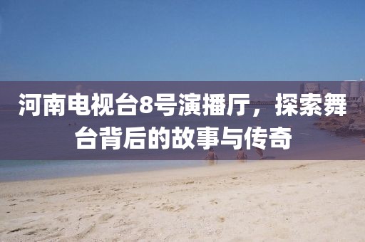 河南电视台8号演播厅，探索舞台背后的故事与传奇