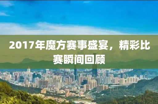 2017年魔方赛事盛宴，精彩比赛瞬间回顾