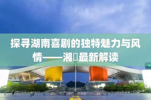 探寻湖南喜剧的独特魅力与风情——湘囧最新解读