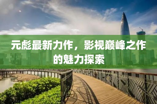 元彪最新力作，影视巅峰之作的魅力探索