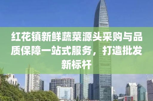 红花镇新鲜蔬菜源头采购与品质保障一站式服务，打造批发新标杆