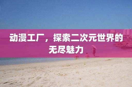 动漫工厂，探索二次元世界的无尽魅力