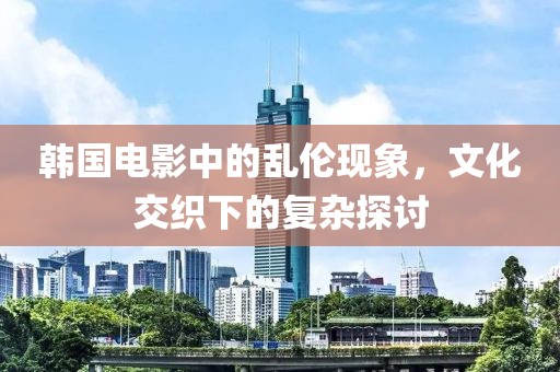 韩国电影中的乱伦现象，文化交织下的复杂探讨