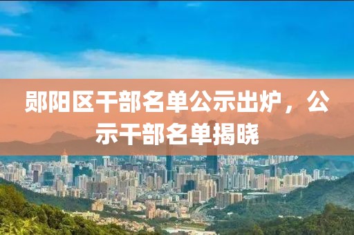 郧阳区干部名单公示出炉，公示干部名单揭晓