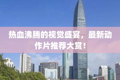 热血沸腾的视觉盛宴，最新动作片推荐大赏！