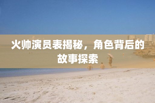 火帅演员表揭秘，角色背后的故事探索