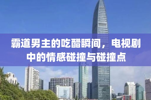 霸道男主的吃醋瞬间，电视剧中的情感碰撞与碰撞点