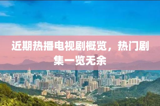 近期热播电视剧概览，热门剧集一览无余