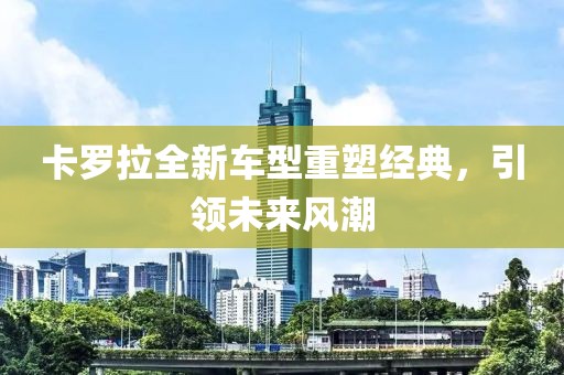 卡罗拉全新车型重塑经典，引领未来风潮