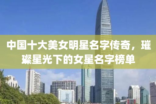 中国十大美女明星名字传奇，璀璨星光下的女星名字榜单