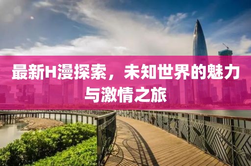 最新H漫探索，未知世界的魅力与激情之旅