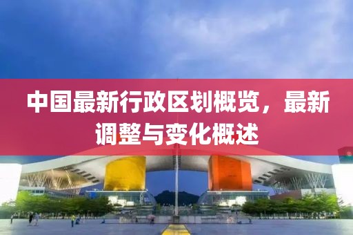 中国最新行政区划概览，最新调整与变化概述