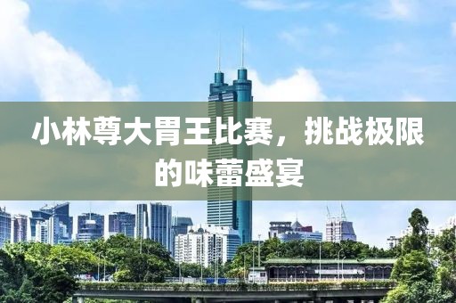 小林尊大胃王比赛，挑战极限的味蕾盛宴