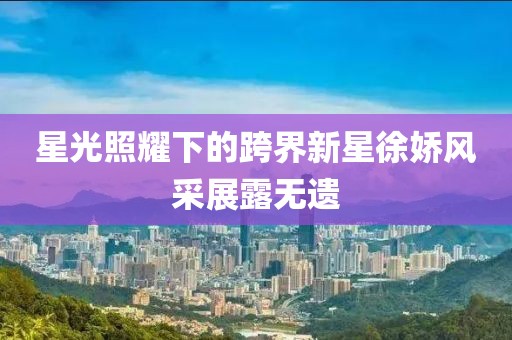 星光照耀下的跨界新星徐娇风采展露无遗