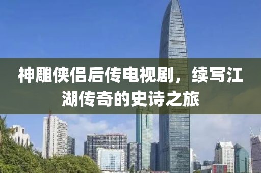 神雕侠侣后传电视剧，续写江湖传奇的史诗之旅