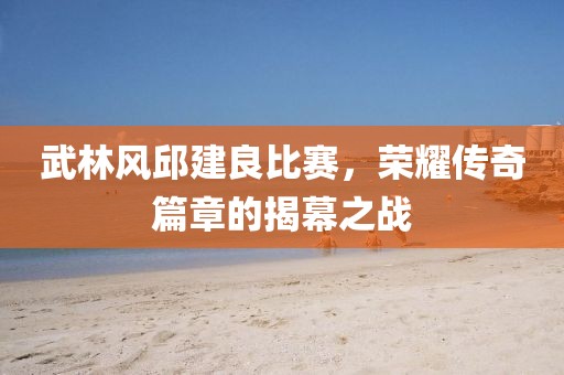 武林风邱建良比赛，荣耀传奇篇章的揭幕之战