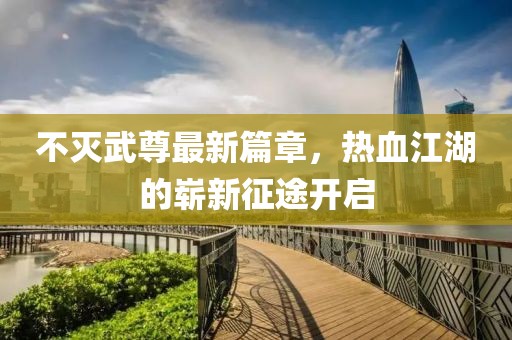不灭武尊最新篇章，热血江湖的崭新征途开启