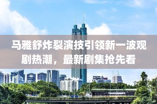 马雅舒炸裂演技引领新一波观剧热潮，最新剧集抢先看